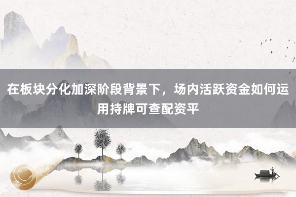 在板块分化加深阶段背景下，场内活跃资金如何运用持牌可查配资平