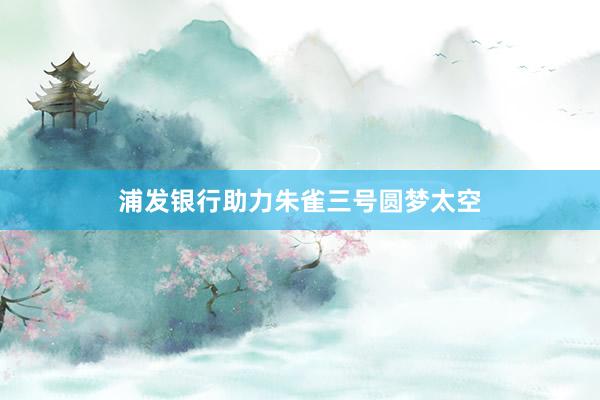 浦发银行助力朱雀三号圆梦太空