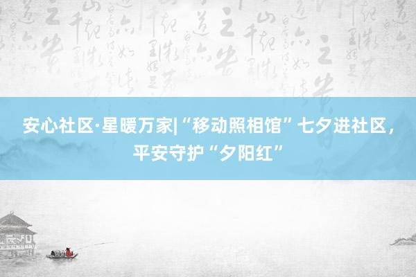 安心社区·星暖万家|“移动照相馆”七夕进社区，平安守护“夕阳红”