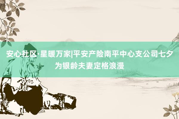 安心社区·星暖万家|平安产险南平中心支公司七夕为银龄夫妻定格浪漫