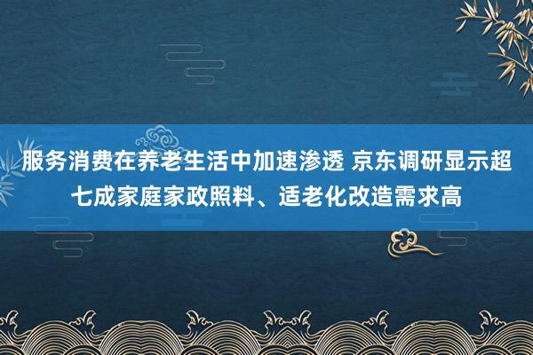 服务消费在养老生活中加速渗透 京东调研显示超七成家庭家政照料、适老化改造需求高