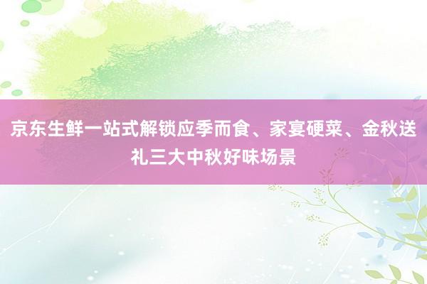 京东生鲜一站式解锁应季而食、家宴硬菜、金秋送礼三大中秋好味场景