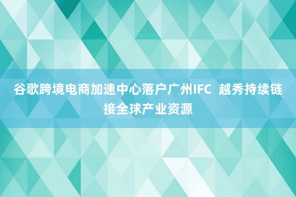 谷歌跨境电商加速中心落户广州IFC  越秀持续链接全球产业资源