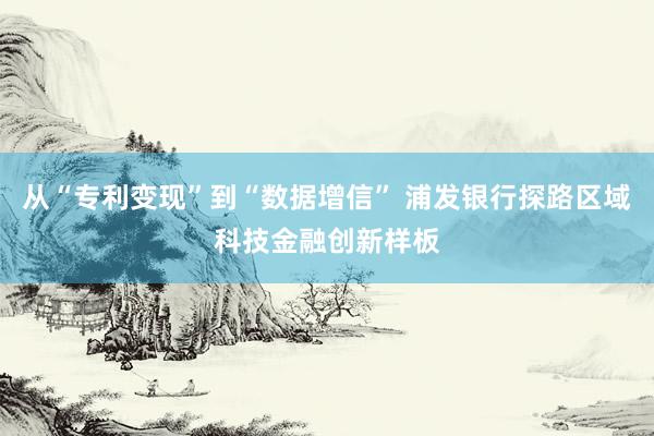 从“专利变现”到“数据增信” 浦发银行探路区域科技金融创新样板
