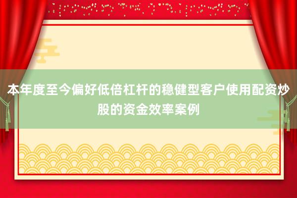 本年度至今偏好低倍杠杆的稳健型客户使用配资炒股的资金效率案例
