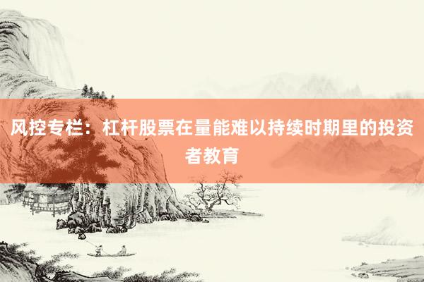 风控专栏：杠杆股票在量能难以持续时期里的投资者教育