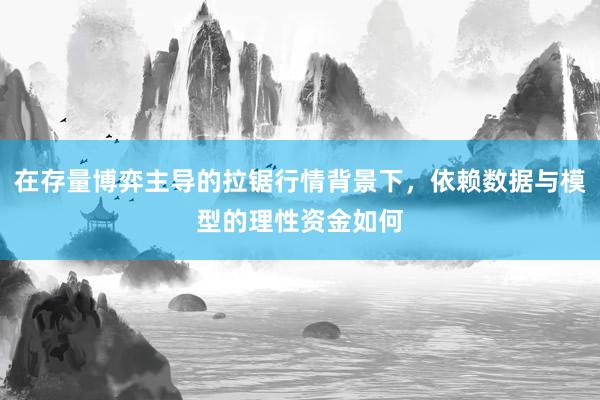 在存量博弈主导的拉锯行情背景下，依赖数据与模型的理性资金如何