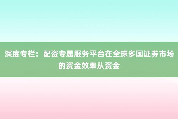深度专栏:配资专属服务平台在全球多国证券市场的资金效率从资金