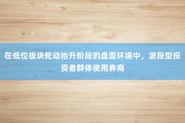 在低位板块轮动抬升阶段的盘面环境中，波段型投资者群体使用券商
