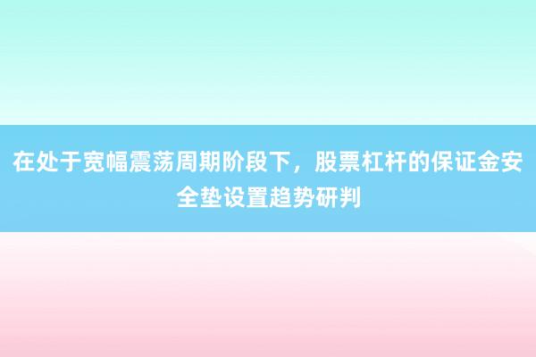 在处于宽幅震荡周期阶段下,股票杠杆的保证金安全垫设置趋势研判