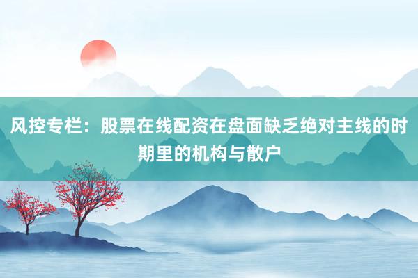 风控专栏：股票在线配资在盘面缺乏绝对主线的时期里的机构与散户