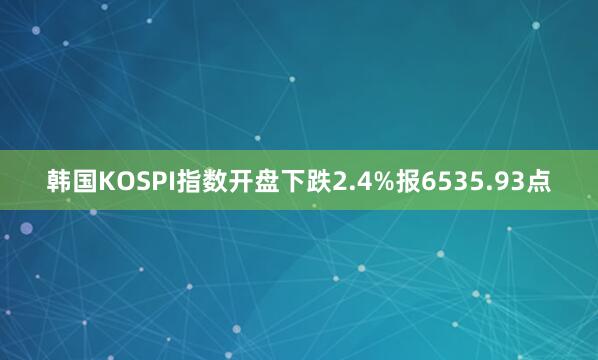 韩国KOSPI指数开盘下跌2.4%报6535.93点