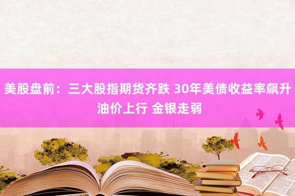 美股盘前：三大股指期货齐跌 30年美债收益率飙升 油价上行 金银走弱