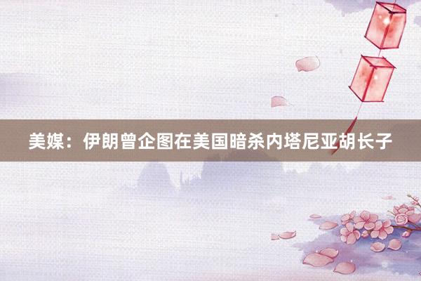 美媒:伊朗曾企图在美国暗杀内塔尼亚胡长子