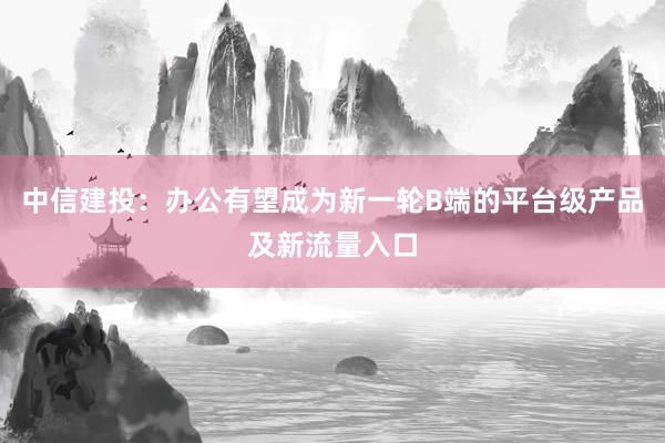中信建投：办公有望成为新一轮B端的平台级产品及新流量入口
