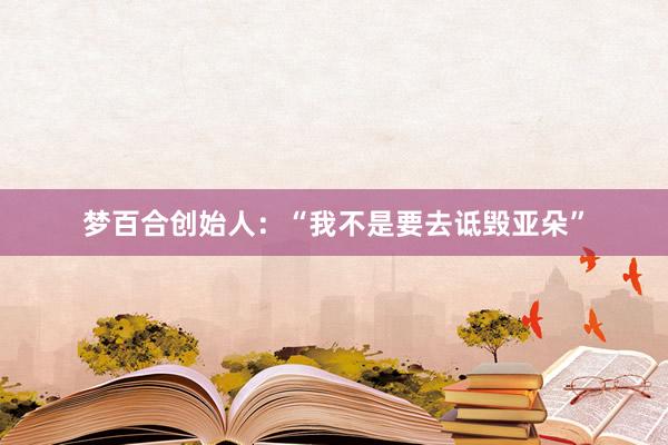 梦百合创始人：“我不是要去诋毁亚朵”