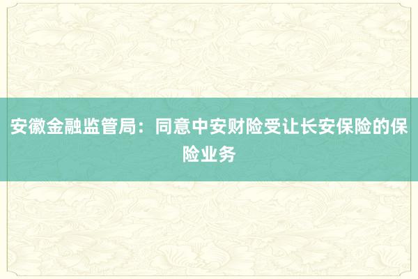 安徽金融监管局：同意中安财险受让长安保险的保险业务
