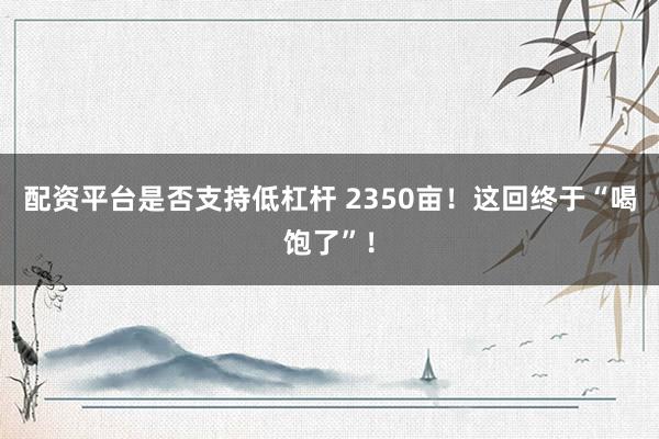 配资平台是否支持低杠杆 2350亩！这回终于“喝饱了”！