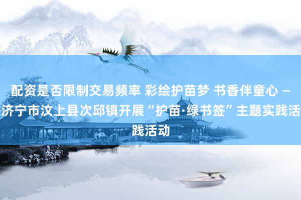 配资是否限制交易频率 彩绘护苗梦 书香伴童心 —— 济宁市汶上县次邱镇开展“护苗·绿书签”主题实践活动