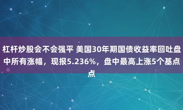 杠杆炒股会不会强平 美国30年期国债收益率回吐盘中所有涨幅，现报5.236%，盘中最高上涨5个基点