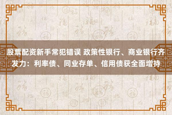 股票配资新手常犯错误 政策性银行、商业银行齐发力：利率债、同业存单、信用债获全面增持