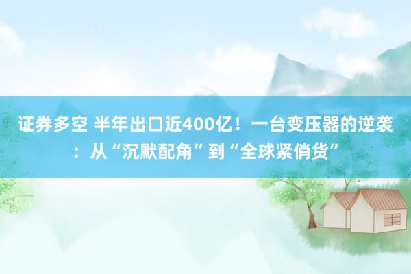 证券多空 半年出口近400亿！一台变压器的逆袭：从“沉默配角”到“全球紧俏货”