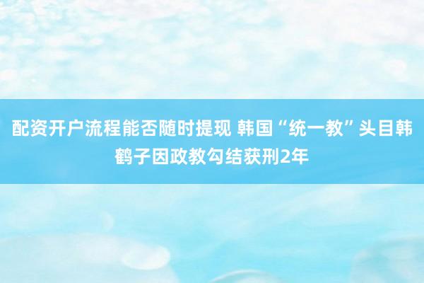 配资开户流程能否随时提现 韩国“统一教”头目韩鹤子因政教勾结获刑2年