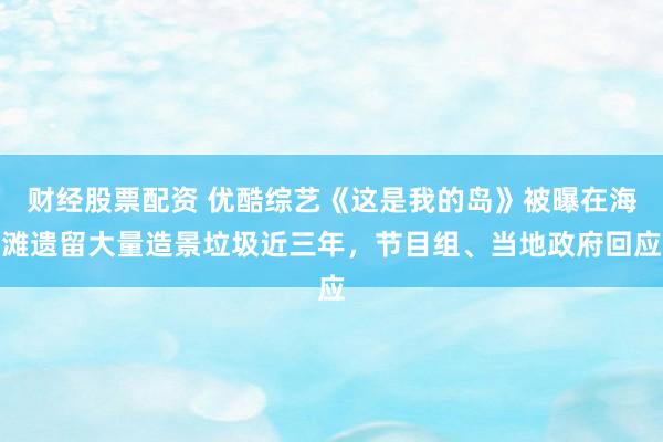 财经股票配资 优酷综艺《这是我的岛》被曝在海滩遗留大量造景垃圾近三年，节目组、当地政府回应