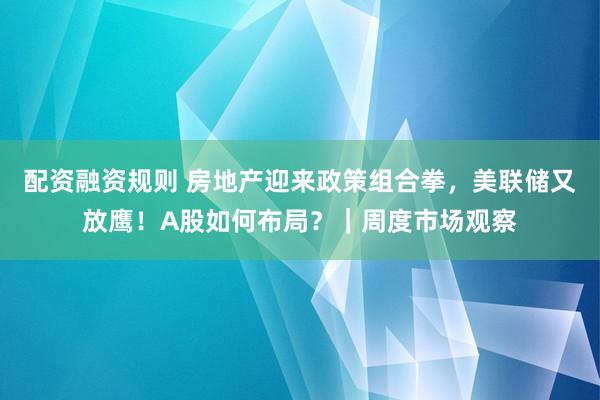 配资融资规则 房地产迎来政策组合拳,美联储又放鹰!A股如何布局?|周度市场观察