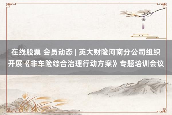 在线股票 会员动态 | 英大财险河南分公司组织开展《非车险综合治理行动方案》专题培训会议
