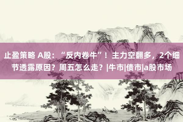 止盈策略 A股：“反内卷牛”！主力空翻多，2个细节透露原因？周五怎么走？|牛市|债市|a股市场