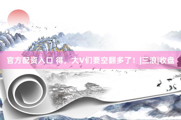 官方配资入口 得，大V们要空翻多了！|三浪|收盘