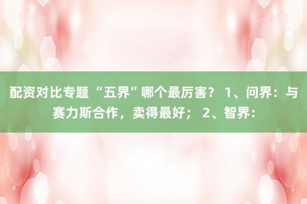 配资对比专题 “五界”哪个最厉害？ 1、问界：与赛力斯合作，卖得最好； 2、智界：