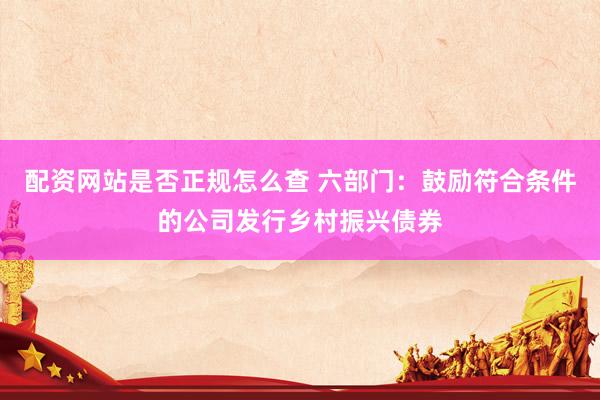配资网站是否正规怎么查 六部门：鼓励符合条件的公司发行乡村振兴债券