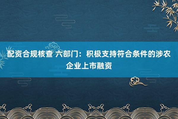 配资合规核查 六部门：积极支持符合条件的涉农企业上市融资