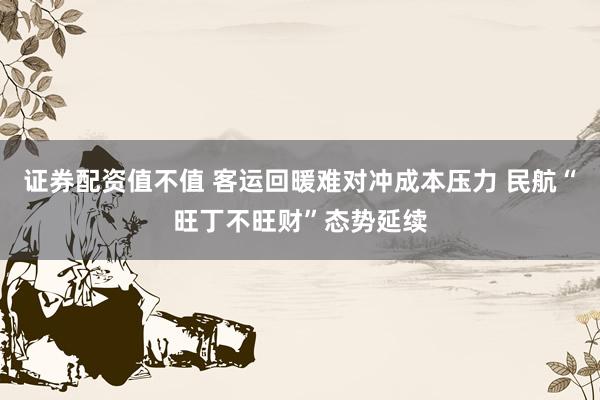 证券配资值不值 客运回暖难对冲成本压力 民航“旺丁不旺财”态势延续