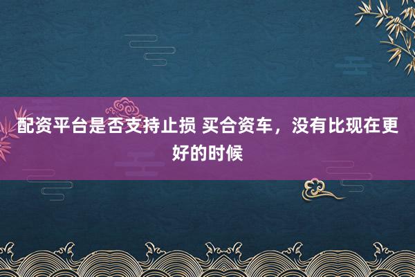 配资平台是否支持止损 买合资车，没有比现在更好的时候