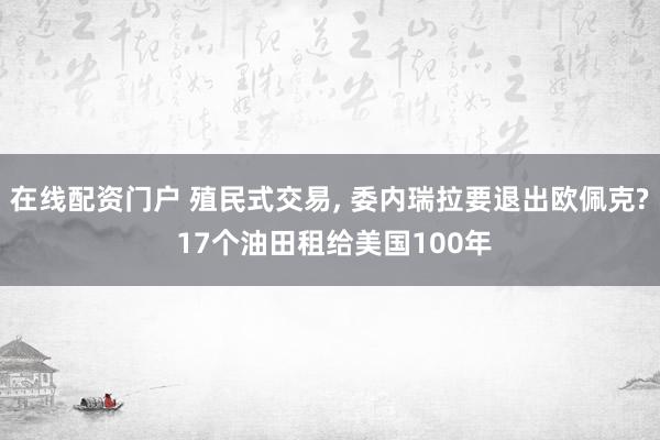 在线配资门户 殖民式交易, 委内瑞拉要退出欧佩克? 17个油田租给美国100年