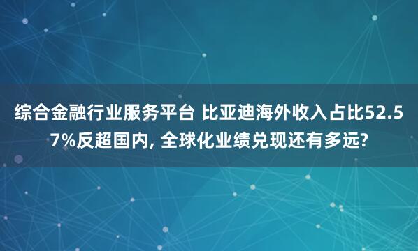 综合金融行业服务平台 比亚迪海外收入占比52.57%反超国内, 全球化业绩兑现还有多远?