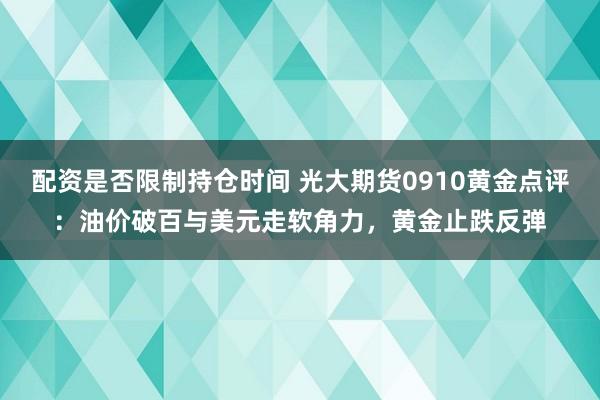 配资是否限制持仓时间 光大期货0910黄金点评：油价破百与美元走软角力，黄金止跌反弹
