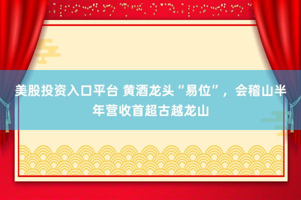 美股投资入口平台 黄酒龙头“易位”,会稽山半年营收首超古越龙山