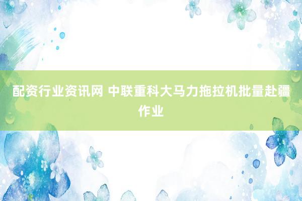 配资行业资讯网 中联重科大马力拖拉机批量赴疆作业