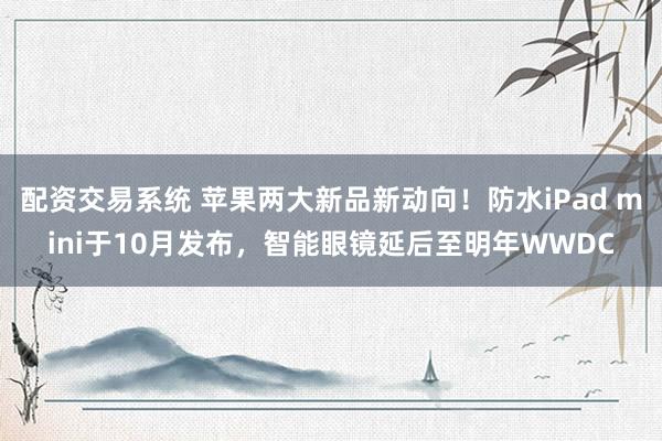 配资交易系统 苹果两大新品新动向！防水iPad mini于10月发布，智能眼镜延后至明年WWDC