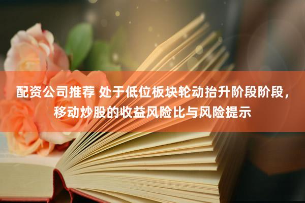 配资公司推荐 处于低位板块轮动抬升阶段阶段,移动炒股的收益风险比与风险提示