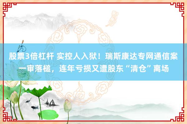 股票3倍杠杆 实控人入狱！瑞斯康达专网通信案一审落槌，连年亏损又遭股东“清仓”离场
