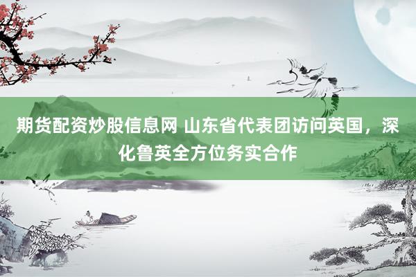 期货配资炒股信息网 山东省代表团访问英国，深化鲁英全方位务实合作