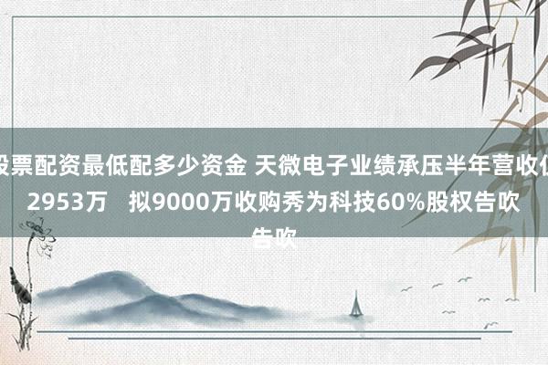 股票配资最低配多少资金 天微电子业绩承压半年营收仅2953万   拟9000万收购秀为科技60%股权告吹