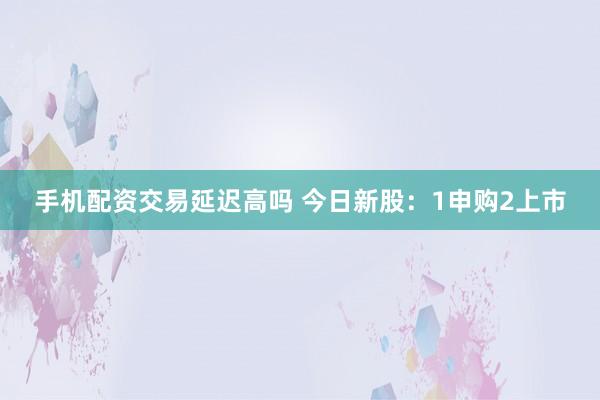 手机配资交易延迟高吗 今日新股:1申购2上市