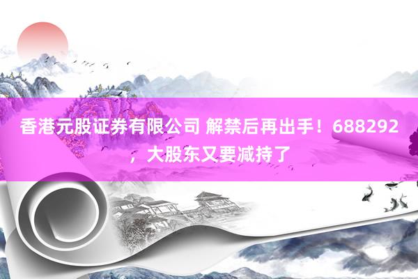 香港元股证券有限公司 解禁后再出手!688292,大股东又要减持了