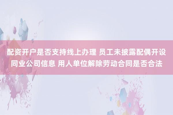 配资开户是否支持线上办理 员工未披露配偶开设同业公司信息 用人单位解除劳动合同是否合法